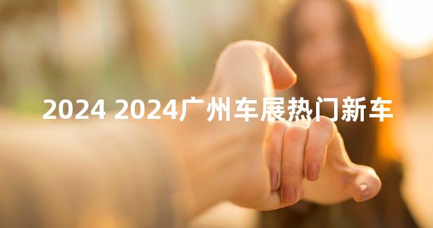2024 2024广州车展热门新车